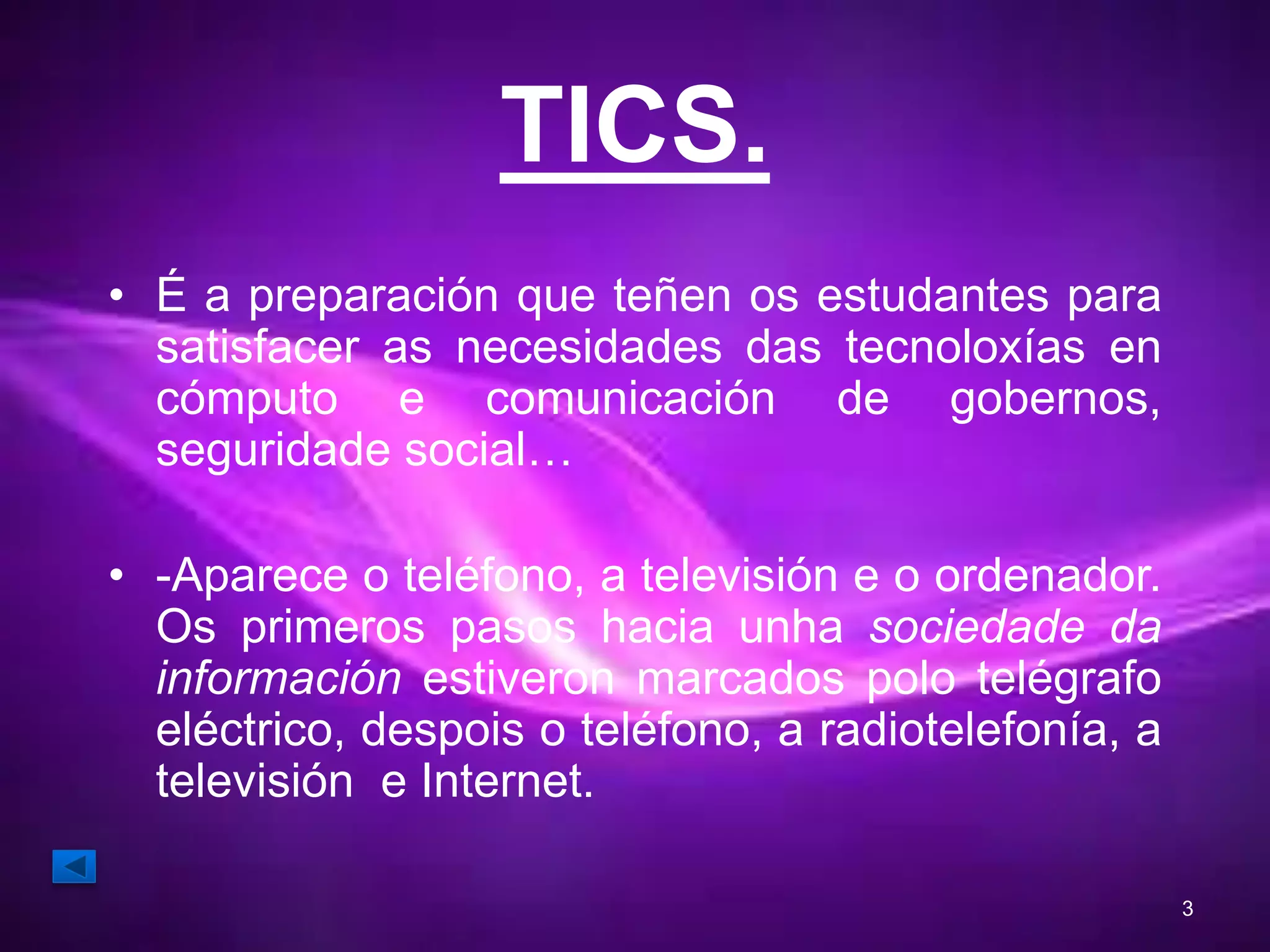 TICS. 
• É a preparación que teñen os estudantes para 
satisfacer as necesidades das tecnoloxías en 
cómputo e comunicación de gobernos, 
seguridade social… 
• -Aparece o teléfono, a televisión e o ordenador. 
Os primeros pasos hacia unha sociedade da 
información estiveron marcados polo telégrafo 
eléctrico, despois o teléfono, a radiotelefonía, a 
televisión e Internet. 
3 
 