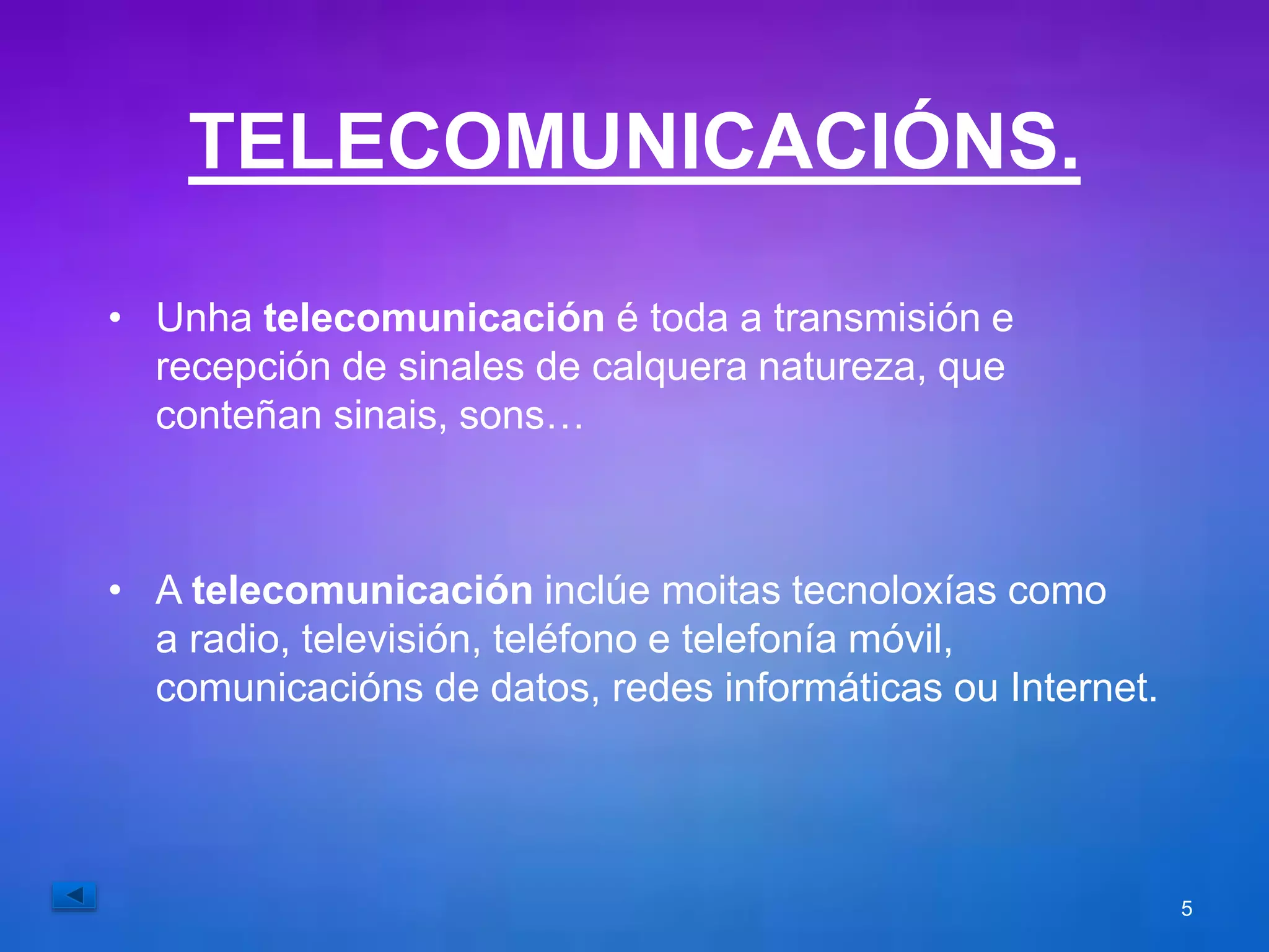TELECOMUNICACIÓNS. 
• Unha telecomunicación é toda a transmisión e 
recepción de sinales de calquera natureza, que 
conteñan sinais, sons… 
• A telecomunicación inclúe moitas tecnoloxías como 
a radio, televisión, teléfono e telefonía móvil, 
comunicacións de datos, redes informáticas ou Internet. 
5 
 