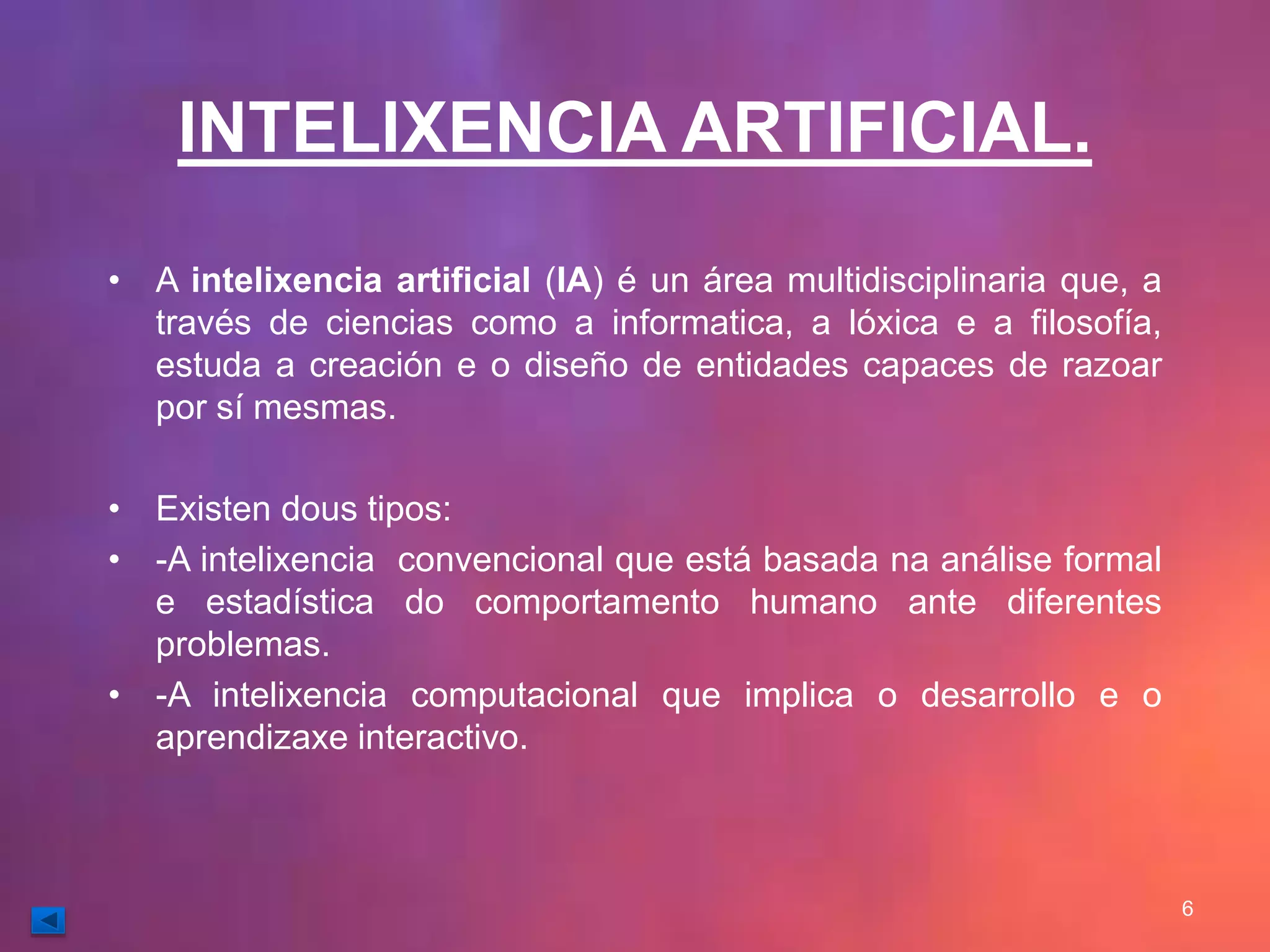 INTELIXENCIA ARTIFICIAL. 
• A intelixencia artificial (IA) é un área multidisciplinaria que, a 
través de ciencias como a informatica, a lóxica e a filosofía, 
estuda a creación e o diseño de entidades capaces de razoar 
por sí mesmas. 
• Existen dous tipos: 
• -A intelixencia convencional que está basada na análise formal 
e estadística do comportamento humano ante diferentes 
problemas. 
• -A intelixencia computacional que implica o desarrollo e o 
aprendizaxe interactivo. 
6 
 