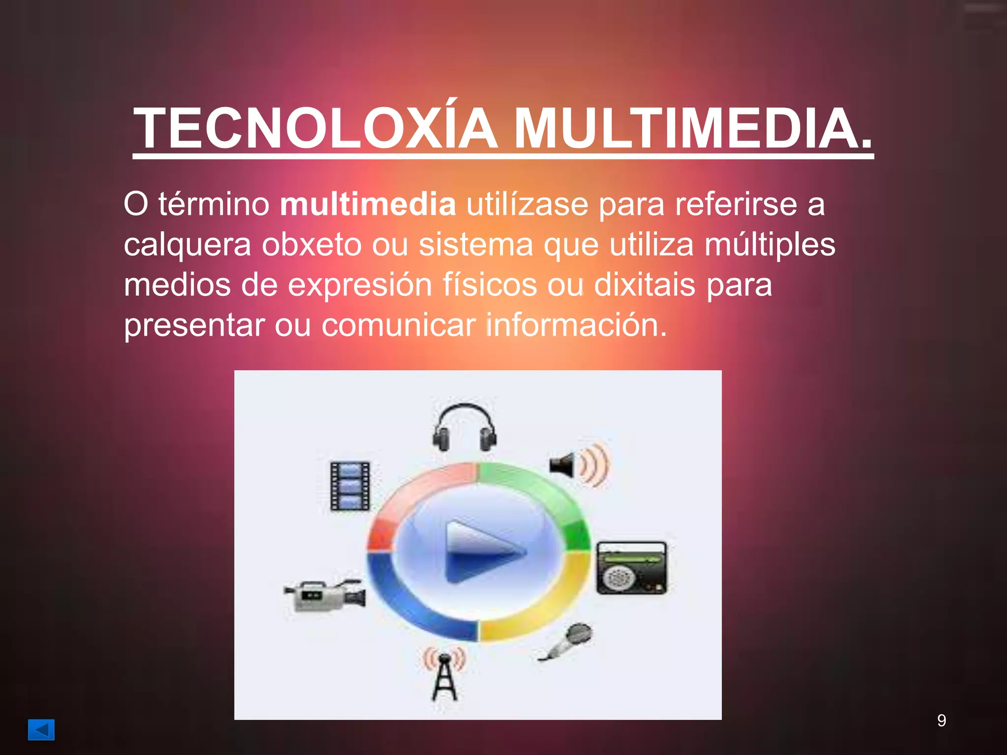 TECNOLOXÍA MULTIMEDIA. 
O término multimedia utilízase para referirse a 
calquera obxeto ou sistema que utiliza múltiples 
medios de expresión físicos ou dixitais para 
presentar ou comunicar información. 
9 
 
