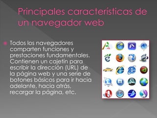 Todos los navegadores
comparten funciones y
prestaciones fundamentales.
Contienen un cajetín para
escribir la dirección (URL) de
la página web y una serie de
botones básicos para ir hacia
adelante, hacia atrás,
recargar la página, etc.
 