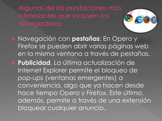  Navegación con pestañas: En Opera y
Firefox se pueden abrir varias páginas web
en la misma ventana a través de pestañas.
 Publicidad. La última actualización de
Internet Explorer permite el bloqueo de
pop-ups (ventanas emergentes) a
conveniencia, algo que ya hacen desde
hace tiempo Opera y Firefox. Este último,
además, permite a través de una extensión
bloquear cualquier anuncio.
 