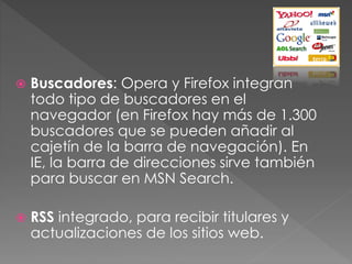  Buscadores: Opera y Firefox integran
todo tipo de buscadores en el
navegador (en Firefox hay más de 1.300
buscadores que se pueden añadir al
cajetín de la barra de navegación). En
IE, la barra de direcciones sirve también
para buscar en MSN Search.
 RSS integrado, para recibir titulares y
actualizaciones de los sitios web.
 