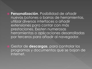  Personalización. Posibilidad de añadir
nuevos botones o barras de herramientas,
utilizar diversas interfaces o añadir
extensiones para contar con más
prestaciones. Existen numerosas
herramientas o aplicaciones desarrolladas
por terceros para añadir al navegador.
 Gestor de descargas, para controlar los
programas y documentos que se bajan de
Internet.
 