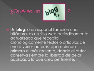  Un blog, o en español también una
bitácora, es un sitio web periódicamente
actualizado que recopila
cronológicamente textos o artículos de
uno o varios autores, apareciendo
primero el más reciente, donde el autor
conserva siempre la libertad de dejar
publicado lo que crea pertinente.
 