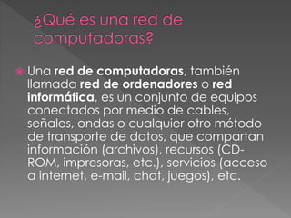  Una red de computadoras, también
llamada red de ordenadores o red
informática, es un conjunto de equipos
conectados por medio de cables,
señales, ondas o cualquier otro método
de transporte de datos, que compartan
información (archivos), recursos (CD-
ROM, impresoras, etc.), servicios (acceso
a internet, e-mail, chat, juegos), etc.
 