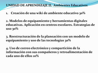 UNIDAD DE APRENDIZAJE II. Ambientes Educativos
1. Creación de una wiki de ambiente educativo 30%
2. Modelos de equipamiento y herramientas digitales
educativas. Aplicación en centros escolares. Estrategias de
uso 30%
3. Reestructuración de la planeación con un modelo de
equipamiento y uso de las tecnologías 30%
4. Uso de correo electrónico y compartición de la
información con sus compañeros y retroalimentación de
cada uno de ellos 10%
 