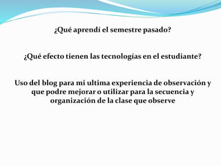 ¿Qué aprendí el semestre pasado?
¿Qué efecto tienen las tecnologías en el estudiante?
Uso del blog para mi ultima experiencia de observación y
que podre mejorar o utilizar para la secuencia y
organización de la clase que observe
 