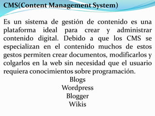 CMS(Content Management System)
Es un sistema de gestión de contenido es una
plataforma ideal para crear y administrar
contenido digital. Debido a que los CMS se
especializan en el contenido muchos de estos
gestos permiten crear documentos, modificarlos y
colgarlos en la web sin necesidad que el usuario
requiera conocimientos sobre programación.
Blogs
Wordpress
Blogger
Wikis
 