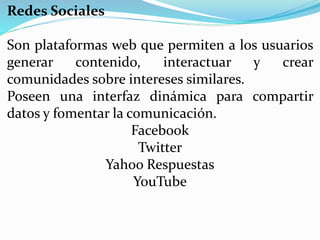 Redes Sociales
Son plataformas web que permiten a los usuarios
generar contenido, interactuar y crear
comunidades sobre intereses similares.
Poseen una interfaz dinámica para compartir
datos y fomentar la comunicación.
Facebook
Twitter
Yahoo Respuestas
YouTube
 