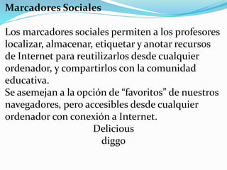 Marcadores Sociales
Los marcadores sociales permiten a los profesores
localizar, almacenar, etiquetar y anotar recursos
de Internet para reutilizarlos desde cualquier
ordenador, y compartirlos con la comunidad
educativa.
Se asemejan a la opción de “favoritos” de nuestros
navegadores, pero accesibles desde cualquier
ordenador con conexión a Internet.
Delicious
diggo
 