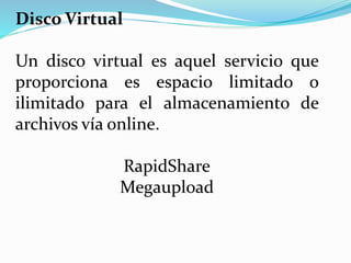 Disco Virtual
Un disco virtual es aquel servicio que
proporciona es espacio limitado o
ilimitado para el almacenamiento de
archivos vía online.
RapidShare
Megaupload
 