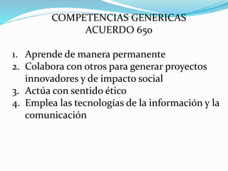 COMPETENCIAS GENERICAS
ACUERDO 650
1. Aprende de manera permanente
2. Colabora con otros para generar proyectos
innovadores y de impacto social
3. Actúa con sentido ético
4. Emplea las tecnologías de la información y la
comunicación
 
