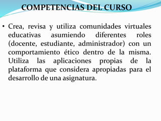 COMPETENCIAS DEL CURSO
• Crea, revisa y utiliza comunidades virtuales
educativas asumiendo diferentes roles
(docente, estudiante, administrador) con un
comportamiento ético dentro de la misma.
Utiliza las aplicaciones propias de la
plataforma que considera apropiadas para el
desarrollo de una asignatura.
 