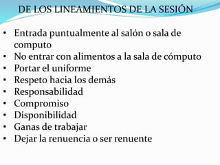 DE LOS LINEAMIENTOS DE LA SESIÓN
• Entrada puntualmente al salón o sala de
computo
• No entrar con alimentos a la sala de cómputo
• Portar el uniforme
• Respeto hacia los demás
• Responsabilidad
• Compromiso
• Disponibilidad
• Ganas de trabajar
• Dejar la renuencia o ser renuente
 