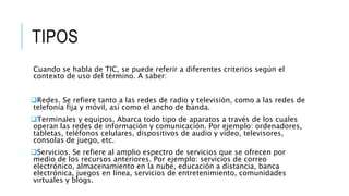 TIPOS
Cuando se habla de TIC, se puede referir a diferentes criterios según el
contexto de uso del término. A saber:
Redes. Se refiere tanto a las redes de radio y televisión, como a las redes de
telefonía fija y móvil, así como el ancho de banda.
Terminales y equipos. Abarca todo tipo de aparatos a través de los cuales
operan las redes de información y comunicación. Por ejemplo: ordenadores,
tabletas, teléfonos celulares, dispositivos de audio y vídeo, televisores,
consolas de juego, etc.
Servicios. Se refiere al amplio espectro de servicios que se ofrecen por
medio de los recursos anteriores. Por ejemplo: servicios de correo
electrónico, almacenamiento en la nube, educación a distancia, banca
electrónica, juegos en línea, servicios de entretenimiento, comunidades
virtuales y blogs.
 