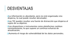 DESVENTAJAS
La información es abundante, pero no está organizada sino
dispersa, lo cual puede resultar abrumador;
Las TIC pueden resultar una fuente de distracción que dispersa al
sujeto de su objetivo;
Los dispositivos e instrumentos como plataformas cambian
constantemente, lo que supone un continuo esfuerzo de
actualización;
Aumenta el riesgo de vulnerabilidad de los datos personales.
 