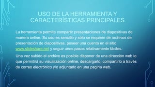 USO DE LA HERRAMIENTA Y
CARACTERÍSTICAS PRINCIPALES
La herramienta permite compartir presentaciones de diapositivas de
manera online. Su uso es sencillo y sólo se requiere de archivos de
presentación de diapositivas, poseer una cuenta en el sitio
www.slideshare.net y seguir unos pasos relativamente fáciles.
Una vez subido el archivo es posible disponer de una dirección web lo
que permitirá su visualización online, descargarlo, compartirlo a través
de correo electrónico y/o adjuntarlo en una pagina web.
 