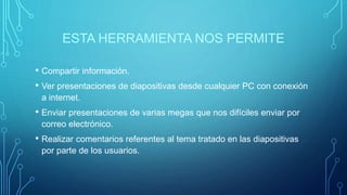 ESTA HERRAMIENTA NOS PERMITE
• Compartir información.
• Ver presentaciones de diapositivas desde cualquier PC con conexión
a internet.
• Enviar presentaciones de varias megas que nos difíciles enviar por
correo electrónico.
• Realizar comentarios referentes al tema tratado en las diapositivas
por parte de los usuarios.
 