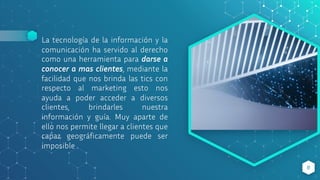 La tecnología de la información y la
comunicación ha servido al derecho
como una herramienta para darse a
conocer a mas clientes, mediante la
facilidad que nos brinda las tics con
respecto al marketing esto nos
ayuda a poder acceder a diversos
clientes, brindarles nuestra
información y guía. Muy aparte de
ello nos permite llegar a clientes que
capaz geográficamente puede ser
imposible
8
 