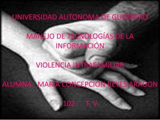 UNIVERSIDAD AUTONOMA DE GUERRERO

     MANEJO DE TECNOLOGÍAS DE LA
            INFORMACIÓN

        VIOLENCIA INTRAFAMILIAR

ALUMNA: MARIA CONCEPCION REYES ARAGON

               102   T. V
 