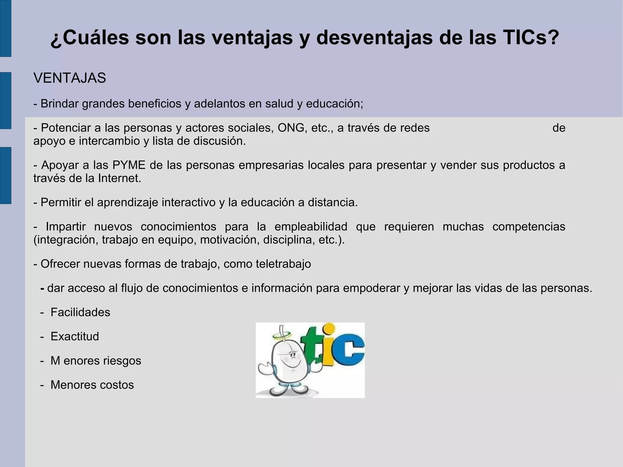 ¿Cuáles son las ventajas y desventajas de las TICs? VENTAJAS - Brindar grandes beneficios y adelantos en salud y educación;  - Potenciar a las personas y actores sociales, ONG, etc., a través de redes  de apoyo e intercambio y lista de discusión.  - Apoyar a las PYME de las personas empresarias locales para presentar y vender sus productos a través de la Internet. - Permitir el aprendizaje interactivo y la educación a distancia. - Impartir nuevos conocimientos para la empleabilidad que requieren muchas competencias (integración, trabajo en equipo, motivación, disciplina, etc.). - Ofrecer nuevas formas de trabajo, como teletrabajo  -  dar acceso al flujo de conocimientos e información para empoderar y mejorar las vidas de las personas. -  Facilidades -  Exactitud -  M enores riesgos  -  Menores costos 