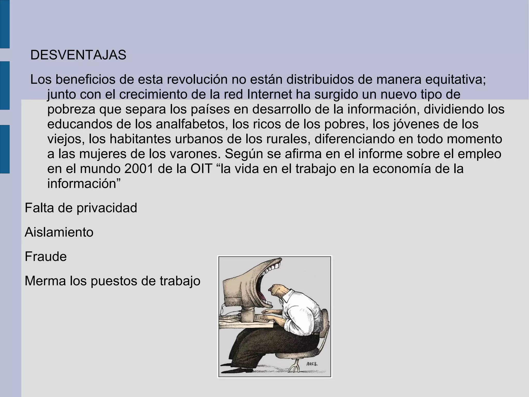 DESVENTAJAS Los beneficios de esta revolución no están distribuidos de manera equitativa; junto con el crecimiento de la red Internet ha surgido un nuevo tipo de pobreza que separa los países en desarrollo de la información, dividiendo los educandos de los analfabetos, los ricos de los pobres, los jóvenes de los viejos, los habitantes urbanos de los rurales, diferenciando en todo momento a las mujeres de los varones. Según se afirma en el informe sobre el empleo en el mundo 2001 de la OIT “la vida en el trabajo en la economía de la información” Falta de privacidad 