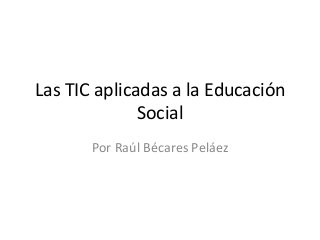 Las	
  TIC	
  aplicadas	
  a	
  la	
  Educación	
  
Social	
  
Por	
  Raúl	
  Bécares	
  Peláez	
  

 