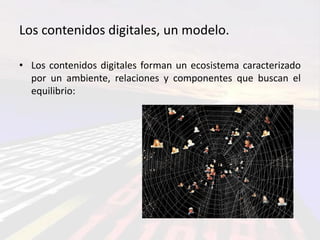 Los contenidos digitales, un modelo.

• Los contenidos digitales forman un ecosistema caracterizado
  por un ambiente, relaciones y componentes que buscan el
  equilibrio:
 