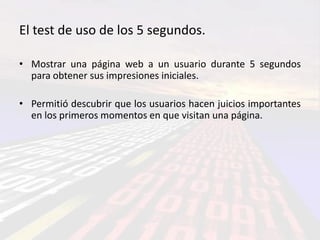 El test de uso de los 5 segundos.

• Mostrar una página web a un usuario durante 5 segundos
  para obtener sus impresiones iniciales.

• Permitió descubrir que los usuarios hacen juicios importantes
  en los primeros momentos en que visitan una página.
 