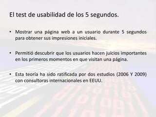 El test de usabilidad de los 5 segundos.

• Mostrar una página web a un usuario durante 5 segundos
  para obtener sus impresiones iniciales.

• Permitió descubrir que los usuarios hacen juicios importantes
  en los primeros momentos en que visitan una página.

• Esta teoría ha sido ratificada por dos estudios (2006 Y 2009)
  con consultoras internacionales en EEUU.
 