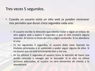Tres veces 5 segundos.

• Cuando un usuario visita un sitio web se pueden reconocer
  tres periodos que duran cinco segundos cada uno:

   – El usuario escribe la dirección que intenta visitar o sigue un enlace de
     otra página web y espera 5 segundos a que el sitio muestre alguna
     reacción. Al menos el título del sitio y algún contenido. Si no abandono
     el sitio
   – En los siguientes 5 segundos, el usuario debe estar leyendo los
     titulares principales o el contenido y poder seguir alguno de ellos. Si
     no asumo que no está funcionando bien y me voy.
   – En los últimos 5 segundos el usuario toma la decisión de hacer una
     acción concreta o navegar por le buscador. Si el sitio no ofrece
     acciones adecuadas, el usuario no verá elementos de interés y lo
     abandonará.
 