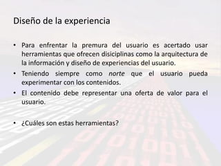 Diseño de la experiencia

• Para enfrentar la premura del usuario es acertado usar
  herramientas que ofrecen disiciplinas como la arquitectura de
  la información y diseño de experiencias del usuario.
• Teniendo siempre como norte que el usuario pueda
  experimentar con los contenidos.
• El contenido debe representar una oferta de valor para el
  usuario.

• ¿Cuáles son estas herramientas?
 
