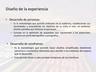 Diseño de la experiencia

• Desarrollo de personas:
   – Es la metodología que permite enfocarse en la audiencia, estableciendo sus
     necesidades y entendiendo los objetivos de su visita al sitio, así podemos
     diseñar pantallas que ofrezcan lo que busca.
   – Consiste en la definición de arquetipos que representen a los potenciales
     usuarios con perfil demográfico y psicográfico.


• Desarrollo de wireframes
    – Es la metodología que permite hacer diseños simplificados detallando
      estructura y elementos relevantes para atender a los visitantes del espacio
      que se desarrolla.
    – Esto permite llevar a cabo pruebas tempranas de las interfaces.
 
