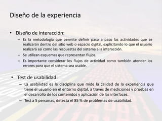 Diseño de la experiencia

• Diseño de interacción:
   – Es la metodología que permite definir paso a paso las actividades que se
     realizarán dentro del sitio web o espacio digital, explicitando lo que el usuario
     realizará así como las respuestas del sistema a la interacción.
   – Se utilizan esquemas que representan flujos.
   – Es importante considerar los flujos de actividad como también atender los
     errores para que el sistema sea usable.


• Test de usabilidad:
    – La usabilidad es la disciplina que mide la calidad de la experiencia que
      tiene el usuario en el entorno digital, a través de mediciones y pruebas en
      el desarrollo de los contenidos y aplicación de las interfaces.
    – Test a 5 personas, detecta el 85 % de problemas de usabilidad.
 
