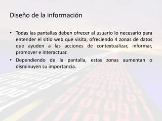 Diseño de la información

• Todas las pantallas deben ofrecer al usuario lo necesario para
  entender el sitio web que visita, ofreciendo 4 zonas de datos
  que ayuden a las acciones de contextualizar, informar,
  promover e interactuar.
• Dependiendo de la pantalla, estas zonas aumentan o
  disminuyen su importancia.
 