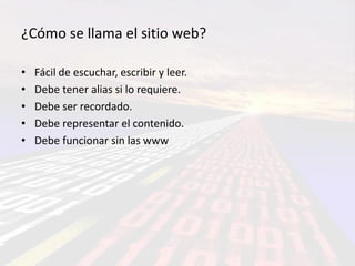 ¿Cómo se llama el sitio web?

•   Fácil de escuchar, escribir y leer.
•   Debe tener alias si lo requiere.
•   Debe ser recordado.
•   Debe representar el contenido.
•   Debe funcionar sin las www
 