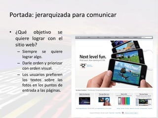 Portada: jerarquizada para comunicar

• ¿Qué objetivo se
  quiere lograr con el
  sitio web?
   – Siempre se quiere
     lograr algo.
   – Darle orden y priorizar
     con orden visual.
   – Los usuarios prefieren
     los textos sobre las
     fotos en los puntos de
     entrada a las páginas.
 