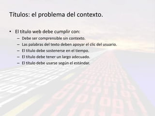 Títulos: el problema del contexto.

• El título web debe cumplir con:
   –   Debe ser comprensible sin contexto.
   –   Las palabras del texto deben apoyar el clic del usuario.
   –   El título debe sostenerse en el tiempo.
   –   El título debe tener un largo adecuado.
   –   El título debe usarse según el estándar.
 
