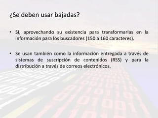 ¿Se deben usar bajadas?

• SI, aprovechando su existencia para transformarlas en la
  información para los buscadores (150 a 160 caracteres).

• Se usan también como la información entregada a través de
  sistemas de suscripción de contenidos (RSS) y para la
  distribución a través de correos electrónicos.
 