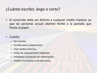 ¿Cuánto escribir, largo o corto?

• El contenido debe ser distinto a cualquier medio impreso, ya
  que las personas actuan distinto frente a la pantalla que
  frente al papel.

• CLAVES:
   –   Ser sucinto.
   –   Escribir para comprensión.
   –   Usar verbos directos.
   –   Evitar las explicaciones negativas.
   –   Establecer jerarquías de información.
   –   Preferir los hechos a los discursos.
 