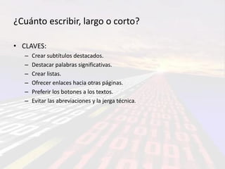 ¿Cuánto escribir, largo o corto?

• CLAVES:
   –   Crear subtítulos destacados.
   –   Destacar palabras significativas.
   –   Crear listas.
   –   Ofrecer enlaces hacia otras páginas.
   –   Preferir los botones a los textos.
   –   Evitar las abreviaciones y la jerga técnica.
 