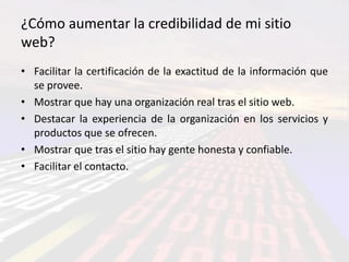 ¿Cómo aumentar la credibilidad de mi sitio
web?
• Facilitar la certificación de la exactitud de la información que
  se provee.
• Mostrar que hay una organización real tras el sitio web.
• Destacar la experiencia de la organización en los servicios y
  productos que se ofrecen.
• Mostrar que tras el sitio hay gente honesta y confiable.
• Facilitar el contacto.
 