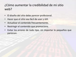¿Cómo aumentar la credibilidad de mi sitio
web?
•   El diseño del sitio debe parecer profesional.
•   Hacer que el sitio sea fácil de usar y útil.
•   Actualizar el contenido frecuentemente.
•   Restringir el contenido que promociona.
•   Evitar los errores de todo tipo, sin importar lo pequeños que
    parezcan.
 