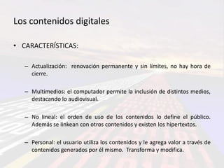 Los contenidos digitales

• CARACTERÍSTICAS:

   – Actualización: renovación permanente y sin límites, no hay hora de
     cierre.

   – Multimedios: el computador permite la inclusión de distintos medios,
     destacando lo audiovisual.

   – No lineal: el orden de uso de los contenidos lo define el público.
     Además se linkean con otros contenidos y existen los hipertextos.

   – Personal: el usuario utiliza los contenidos y le agrega valor a través de
     contenidos generados por él mismo. Transforma y modifica.
 