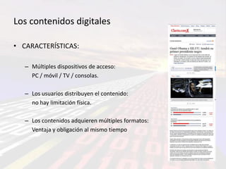 Los contenidos digitales

• CARACTERÍSTICAS:

   – Múltiples dispositivos de acceso:
     PC / móvil / TV / consolas.

   – Los usuarios distribuyen el contenido:
     no hay limitación física.

   – Los contenidos adquieren múltiples formatos:
     Ventaja y obligación al mismo tiempo
 