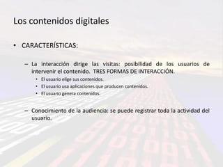 Los contenidos digitales

• CARACTERÍSTICAS:

   – La interacción dirige las visitas: posibilidad de los usuarios de
     intervenir el contenido. TRES FORMAS DE INTERACCIÓN.
       • El usuario elige sus contenidos.
       • El usuario usa aplicaciones que producen contenidos.
       • El usuario genera contenidos.


   – Conocimiento de la audiencia: se puede registrar toda la actividad del
     usuario.
 