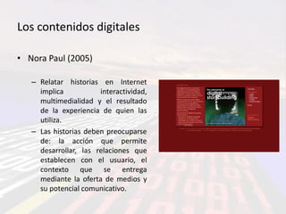 Los contenidos digitales

• Nora Paul (2005)

   – Relatar historias en Internet
     implica           interactividad,
     multimedialidad y el resultado
     de la experiencia de quien las
     utiliza.
   – Las historias deben preocuparse
     de: la acción que permite
     desarrollar, las relaciones que
     establecen con el usuario, el
     contexto que se entrega
     mediante la oferta de medios y
     su potencial comunicativo.
 