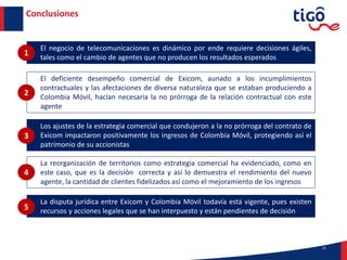 21
Conclusiones
El negocio de telecomunicaciones es dinámico por ende requiere decisiones ágiles,
tales como el cambio de agentes que no producen los resultados esperados
1
El deficiente desempeño comercial de Exicom, aunado a los incumplimientos
contractuales y las afectaciones de diversa naturaleza que se estaban produciendo a
Colombia Móvil, hacían necesaria la no prórroga de la relación contractual con este
agente
2
Los ajustes de la estrategia comercial que condujeron a la no prórroga del contrato de
Exicom impactaron positivamente los ingresos de Colombia Móvil, protegiendo así el
patrimonio de su accionistas
3
La reorganización de territorios como estrategia comercial ha evidenciado, como en
este caso, que es la decisión correcta y así lo demuestra el rendimiento del nuevo
agente, la cantidad de clientes fidelizados así como el mejoramiento de los ingresos
4
La disputa jurídica entre Exicom y Colombia Móvil todavía está vigente, pues existen
recursos y acciones legales que se han interpuesto y están pendientes de decisión5
 