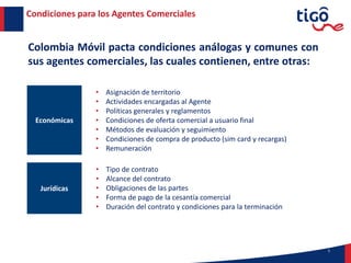 5
Condiciones para los Agentes Comerciales
Colombia Móvil pacta condiciones análogas y comunes con
sus agentes comerciales, las cuales contienen, entre otras:
Económicas
Jurídicas
• Asignación de territorio
• Actividades encargadas al Agente
• Políticas generales y reglamentos
• Condiciones de oferta comercial a usuario final
• Métodos de evaluación y seguimiento
• Condiciones de compra de producto (sim card y recargas)
• Remuneración
• Tipo de contrato
• Alcance del contrato
• Obligaciones de las partes
• Forma de pago de la cesantía comercial
• Duración del contrato y condiciones para la terminación
 